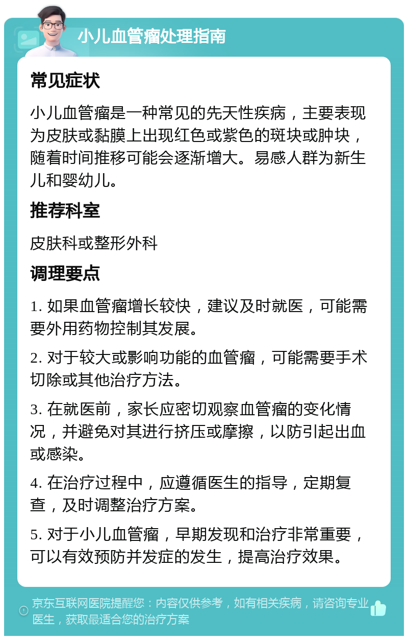 小儿血管瘤处理指南 常见症状 小儿血管瘤是一种常见的先天性疾病，主要表现为皮肤或黏膜上出现红色或紫色的斑块或肿块，随着时间推移可能会逐渐增大。易感人群为新生儿和婴幼儿。 推荐科室 皮肤科或整形外科 调理要点 1. 如果血管瘤增长较快，建议及时就医，可能需要外用药物控制其发展。 2. 对于较大或影响功能的血管瘤，可能需要手术切除或其他治疗方法。 3. 在就医前，家长应密切观察血管瘤的变化情况，并避免对其进行挤压或摩擦，以防引起出血或感染。 4. 在治疗过程中，应遵循医生的指导，定期复查，及时调整治疗方案。 5. 对于小儿血管瘤，早期发现和治疗非常重要，可以有效预防并发症的发生，提高治疗效果。