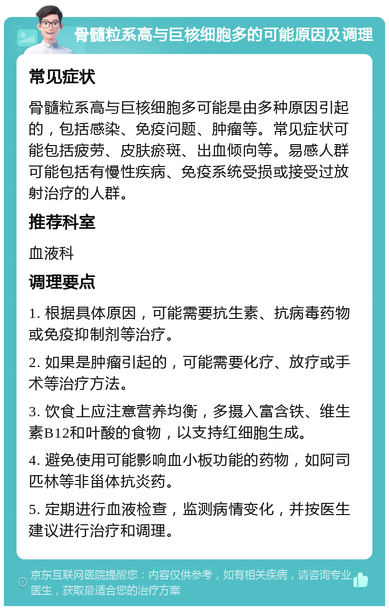 骨髓粒系高与巨核细胞多的可能原因及调理 常见症状 骨髓粒系高与巨核细胞多可能是由多种原因引起的，包括感染、免疫问题、肿瘤等。常见症状可能包括疲劳、皮肤瘀斑、出血倾向等。易感人群可能包括有慢性疾病、免疫系统受损或接受过放射治疗的人群。 推荐科室 血液科 调理要点 1. 根据具体原因，可能需要抗生素、抗病毒药物或免疫抑制剂等治疗。 2. 如果是肿瘤引起的，可能需要化疗、放疗或手术等治疗方法。 3. 饮食上应注意营养均衡，多摄入富含铁、维生素B12和叶酸的食物，以支持红细胞生成。 4. 避免使用可能影响血小板功能的药物，如阿司匹林等非甾体抗炎药。 5. 定期进行血液检查，监测病情变化，并按医生建议进行治疗和调理。