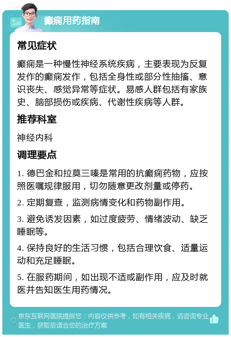 癫痫用药指南 常见症状 癫痫是一种慢性神经系统疾病，主要表现为反复发作的癫痫发作，包括全身性或部分性抽搐、意识丧失、感觉异常等症状。易感人群包括有家族史、脑部损伤或疾病、代谢性疾病等人群。 推荐科室 神经内科 调理要点 1. 德巴金和拉莫三嗪是常用的抗癫痫药物，应按照医嘱规律服用，切勿随意更改剂量或停药。 2. 定期复查，监测病情变化和药物副作用。 3. 避免诱发因素，如过度疲劳、情绪波动、缺乏睡眠等。 4. 保持良好的生活习惯，包括合理饮食、适量运动和充足睡眠。 5. 在服药期间，如出现不适或副作用，应及时就医并告知医生用药情况。