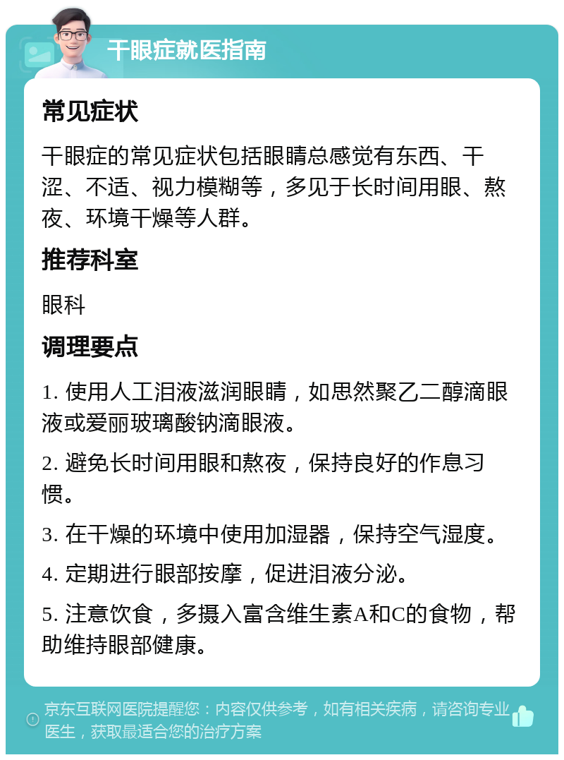 干眼症就医指南 常见症状 干眼症的常见症状包括眼睛总感觉有东西、干涩、不适、视力模糊等，多见于长时间用眼、熬夜、环境干燥等人群。 推荐科室 眼科 调理要点 1. 使用人工泪液滋润眼睛，如思然聚乙二醇滴眼液或爱丽玻璃酸钠滴眼液。 2. 避免长时间用眼和熬夜，保持良好的作息习惯。 3. 在干燥的环境中使用加湿器，保持空气湿度。 4. 定期进行眼部按摩，促进泪液分泌。 5. 注意饮食，多摄入富含维生素A和C的食物，帮助维持眼部健康。