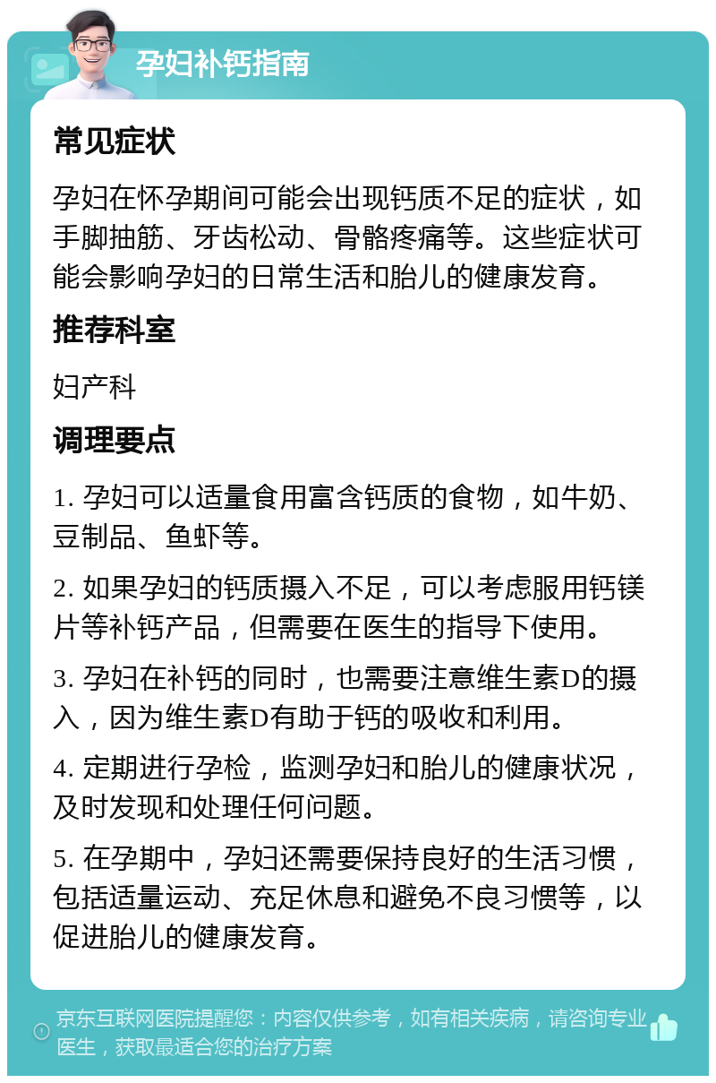 孕妇补钙指南 常见症状 孕妇在怀孕期间可能会出现钙质不足的症状，如手脚抽筋、牙齿松动、骨骼疼痛等。这些症状可能会影响孕妇的日常生活和胎儿的健康发育。 推荐科室 妇产科 调理要点 1. 孕妇可以适量食用富含钙质的食物，如牛奶、豆制品、鱼虾等。 2. 如果孕妇的钙质摄入不足，可以考虑服用钙镁片等补钙产品，但需要在医生的指导下使用。 3. 孕妇在补钙的同时，也需要注意维生素D的摄入，因为维生素D有助于钙的吸收和利用。 4. 定期进行孕检，监测孕妇和胎儿的健康状况，及时发现和处理任何问题。 5. 在孕期中，孕妇还需要保持良好的生活习惯，包括适量运动、充足休息和避免不良习惯等，以促进胎儿的健康发育。