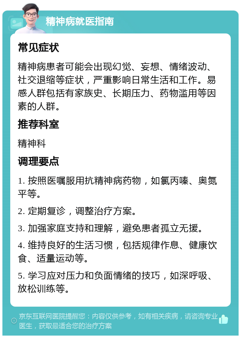 精神病就医指南 常见症状 精神病患者可能会出现幻觉、妄想、情绪波动、社交退缩等症状，严重影响日常生活和工作。易感人群包括有家族史、长期压力、药物滥用等因素的人群。 推荐科室 精神科 调理要点 1. 按照医嘱服用抗精神病药物，如氯丙嗪、奥氮平等。 2. 定期复诊，调整治疗方案。 3. 加强家庭支持和理解，避免患者孤立无援。 4. 维持良好的生活习惯，包括规律作息、健康饮食、适量运动等。 5. 学习应对压力和负面情绪的技巧，如深呼吸、放松训练等。