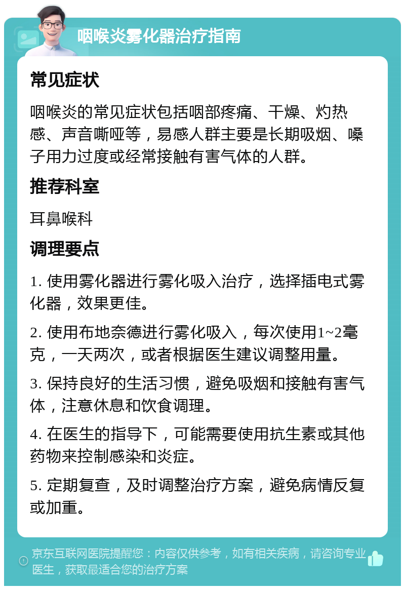 咽喉炎雾化器治疗指南 常见症状 咽喉炎的常见症状包括咽部疼痛、干燥、灼热感、声音嘶哑等，易感人群主要是长期吸烟、嗓子用力过度或经常接触有害气体的人群。 推荐科室 耳鼻喉科 调理要点 1. 使用雾化器进行雾化吸入治疗，选择插电式雾化器，效果更佳。 2. 使用布地奈德进行雾化吸入，每次使用1~2毫克，一天两次，或者根据医生建议调整用量。 3. 保持良好的生活习惯，避免吸烟和接触有害气体，注意休息和饮食调理。 4. 在医生的指导下，可能需要使用抗生素或其他药物来控制感染和炎症。 5. 定期复查，及时调整治疗方案，避免病情反复或加重。