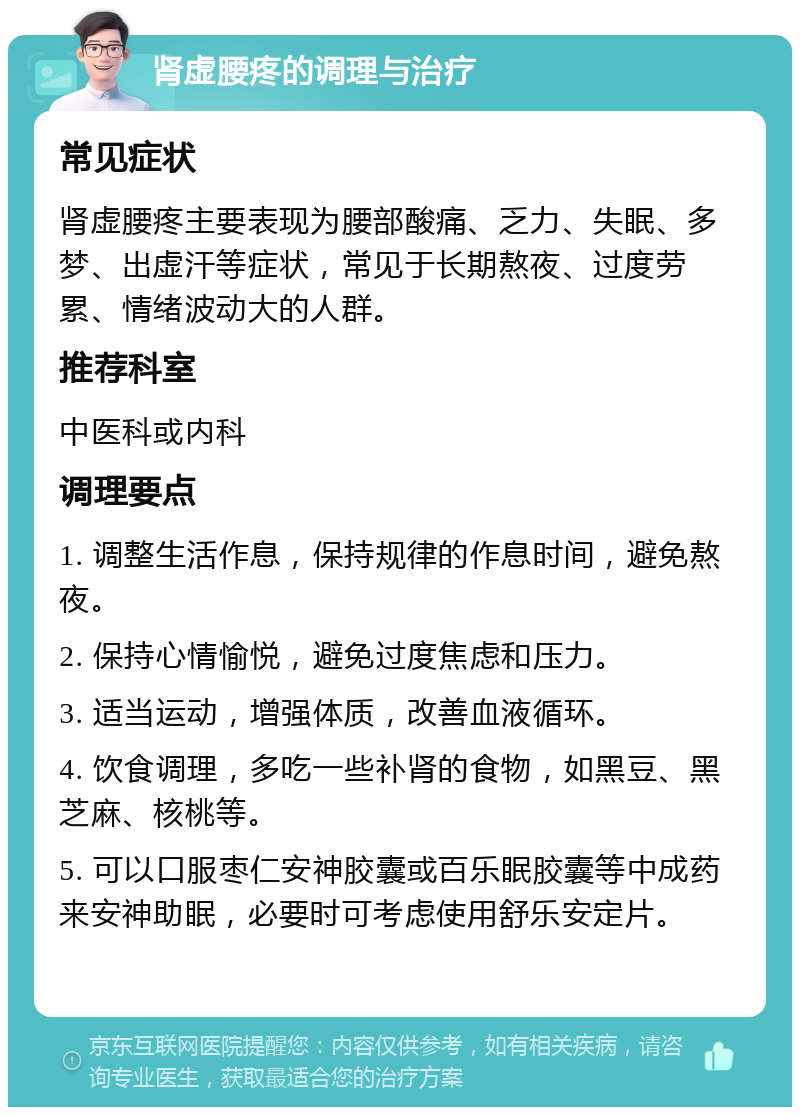 肾虚腰疼的调理与治疗 常见症状 肾虚腰疼主要表现为腰部酸痛、乏力、失眠、多梦、出虚汗等症状，常见于长期熬夜、过度劳累、情绪波动大的人群。 推荐科室 中医科或内科 调理要点 1. 调整生活作息，保持规律的作息时间，避免熬夜。 2. 保持心情愉悦，避免过度焦虑和压力。 3. 适当运动，增强体质，改善血液循环。 4. 饮食调理，多吃一些补肾的食物，如黑豆、黑芝麻、核桃等。 5. 可以口服枣仁安神胶囊或百乐眠胶囊等中成药来安神助眠，必要时可考虑使用舒乐安定片。