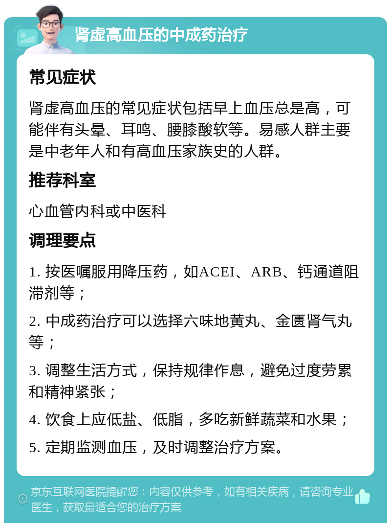 肾虚高血压的中成药治疗 常见症状 肾虚高血压的常见症状包括早上血压总是高，可能伴有头晕、耳鸣、腰膝酸软等。易感人群主要是中老年人和有高血压家族史的人群。 推荐科室 心血管内科或中医科 调理要点 1. 按医嘱服用降压药，如ACEI、ARB、钙通道阻滞剂等； 2. 中成药治疗可以选择六味地黄丸、金匮肾气丸等； 3. 调整生活方式，保持规律作息，避免过度劳累和精神紧张； 4. 饮食上应低盐、低脂，多吃新鲜蔬菜和水果； 5. 定期监测血压，及时调整治疗方案。