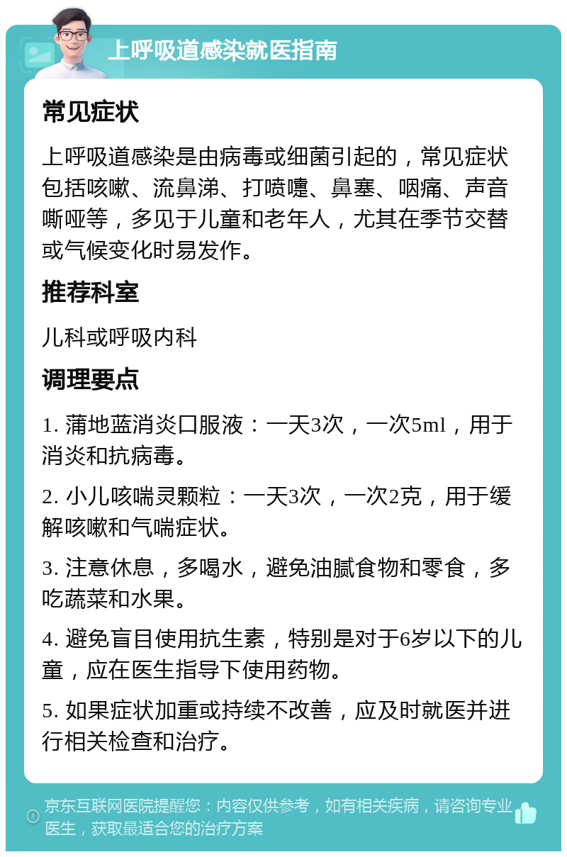 上呼吸道感染就医指南 常见症状 上呼吸道感染是由病毒或细菌引起的，常见症状包括咳嗽、流鼻涕、打喷嚏、鼻塞、咽痛、声音嘶哑等，多见于儿童和老年人，尤其在季节交替或气候变化时易发作。 推荐科室 儿科或呼吸内科 调理要点 1. 蒲地蓝消炎口服液：一天3次，一次5ml，用于消炎和抗病毒。 2. 小儿咳喘灵颗粒：一天3次，一次2克，用于缓解咳嗽和气喘症状。 3. 注意休息，多喝水，避免油腻食物和零食，多吃蔬菜和水果。 4. 避免盲目使用抗生素，特别是对于6岁以下的儿童，应在医生指导下使用药物。 5. 如果症状加重或持续不改善，应及时就医并进行相关检查和治疗。