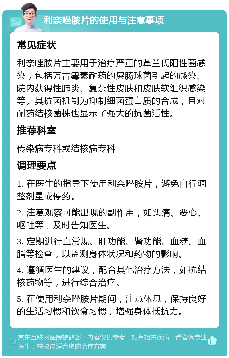 利奈唑胺片的使用与注意事项 常见症状 利奈唑胺片主要用于治疗严重的革兰氏阳性菌感染，包括万古霉素耐药的屎肠球菌引起的感染、院内获得性肺炎、复杂性皮肤和皮肤软组织感染等。其抗菌机制为抑制细菌蛋白质的合成，且对耐药结核菌株也显示了强大的抗菌活性。 推荐科室 传染病专科或结核病专科 调理要点 1. 在医生的指导下使用利奈唑胺片，避免自行调整剂量或停药。 2. 注意观察可能出现的副作用，如头痛、恶心、呕吐等，及时告知医生。 3. 定期进行血常规、肝功能、肾功能、血糖、血脂等检查，以监测身体状况和药物的影响。 4. 遵循医生的建议，配合其他治疗方法，如抗结核药物等，进行综合治疗。 5. 在使用利奈唑胺片期间，注意休息，保持良好的生活习惯和饮食习惯，增强身体抵抗力。