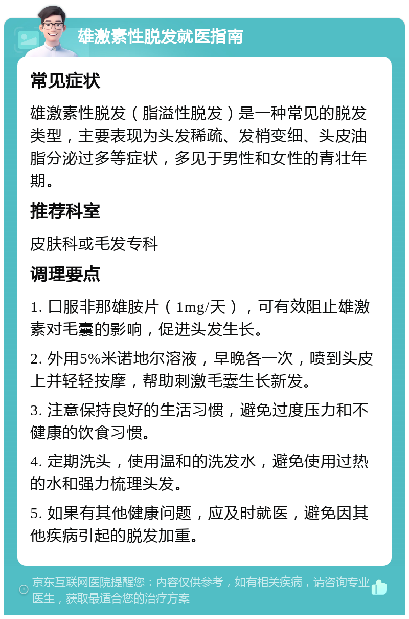 雄激素性脱发就医指南 常见症状 雄激素性脱发（脂溢性脱发）是一种常见的脱发类型，主要表现为头发稀疏、发梢变细、头皮油脂分泌过多等症状，多见于男性和女性的青壮年期。 推荐科室 皮肤科或毛发专科 调理要点 1. 口服非那雄胺片（1mg/天），可有效阻止雄激素对毛囊的影响，促进头发生长。 2. 外用5%米诺地尔溶液，早晚各一次，喷到头皮上并轻轻按摩，帮助刺激毛囊生长新发。 3. 注意保持良好的生活习惯，避免过度压力和不健康的饮食习惯。 4. 定期洗头，使用温和的洗发水，避免使用过热的水和强力梳理头发。 5. 如果有其他健康问题，应及时就医，避免因其他疾病引起的脱发加重。