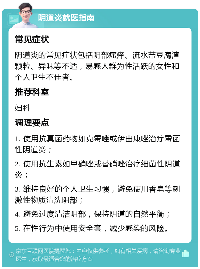 阴道炎就医指南 常见症状 阴道炎的常见症状包括阴部瘙痒、流水带豆腐渣颗粒、异味等不适，易感人群为性活跃的女性和个人卫生不佳者。 推荐科室 妇科 调理要点 1. 使用抗真菌药物如克霉唑或伊曲康唑治疗霉菌性阴道炎； 2. 使用抗生素如甲硝唑或替硝唑治疗细菌性阴道炎； 3. 维持良好的个人卫生习惯，避免使用香皂等刺激性物质清洗阴部； 4. 避免过度清洁阴部，保持阴道的自然平衡； 5. 在性行为中使用安全套，减少感染的风险。