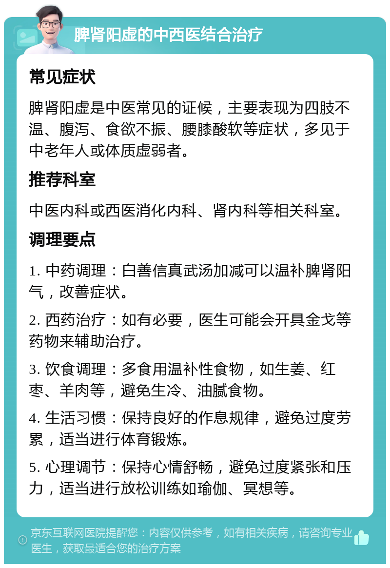 脾肾阳虚的中西医结合治疗 常见症状 脾肾阳虚是中医常见的证候，主要表现为四肢不温、腹泻、食欲不振、腰膝酸软等症状，多见于中老年人或体质虚弱者。 推荐科室 中医内科或西医消化内科、肾内科等相关科室。 调理要点 1. 中药调理：白善信真武汤加减可以温补脾肾阳气，改善症状。 2. 西药治疗：如有必要，医生可能会开具金戈等药物来辅助治疗。 3. 饮食调理：多食用温补性食物，如生姜、红枣、羊肉等，避免生冷、油腻食物。 4. 生活习惯：保持良好的作息规律，避免过度劳累，适当进行体育锻炼。 5. 心理调节：保持心情舒畅，避免过度紧张和压力，适当进行放松训练如瑜伽、冥想等。