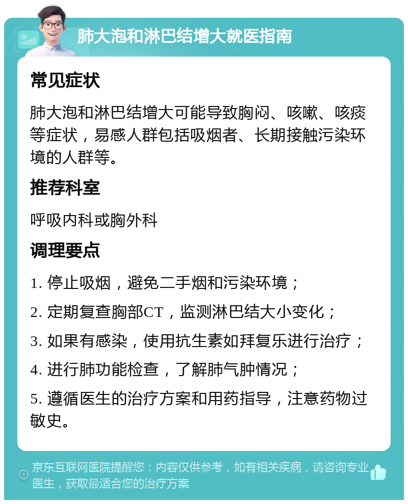 肺大泡和淋巴结增大就医指南 常见症状 肺大泡和淋巴结增大可能导致胸闷、咳嗽、咳痰等症状，易感人群包括吸烟者、长期接触污染环境的人群等。 推荐科室 呼吸内科或胸外科 调理要点 1. 停止吸烟，避免二手烟和污染环境； 2. 定期复查胸部CT，监测淋巴结大小变化； 3. 如果有感染，使用抗生素如拜复乐进行治疗； 4. 进行肺功能检查，了解肺气肿情况； 5. 遵循医生的治疗方案和用药指导，注意药物过敏史。