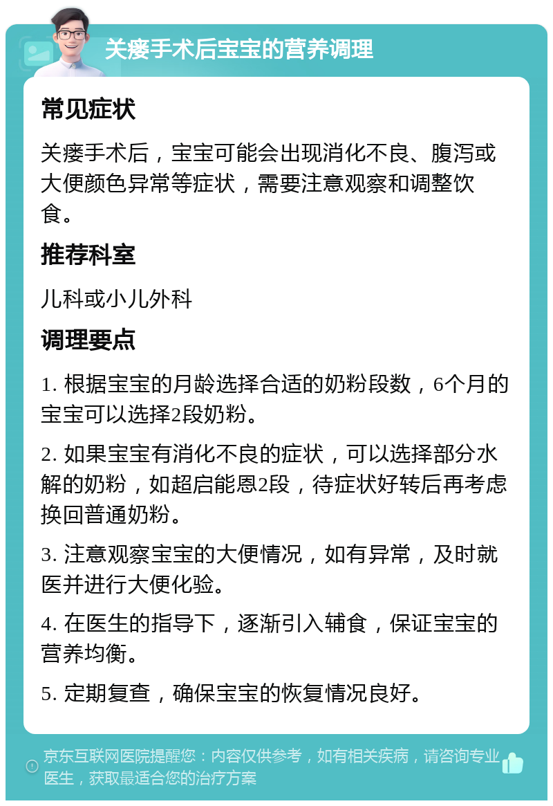 关瘘手术后宝宝的营养调理 常见症状 关瘘手术后，宝宝可能会出现消化不良、腹泻或大便颜色异常等症状，需要注意观察和调整饮食。 推荐科室 儿科或小儿外科 调理要点 1. 根据宝宝的月龄选择合适的奶粉段数，6个月的宝宝可以选择2段奶粉。 2. 如果宝宝有消化不良的症状，可以选择部分水解的奶粉，如超启能恩2段，待症状好转后再考虑换回普通奶粉。 3. 注意观察宝宝的大便情况，如有异常，及时就医并进行大便化验。 4. 在医生的指导下，逐渐引入辅食，保证宝宝的营养均衡。 5. 定期复查，确保宝宝的恢复情况良好。