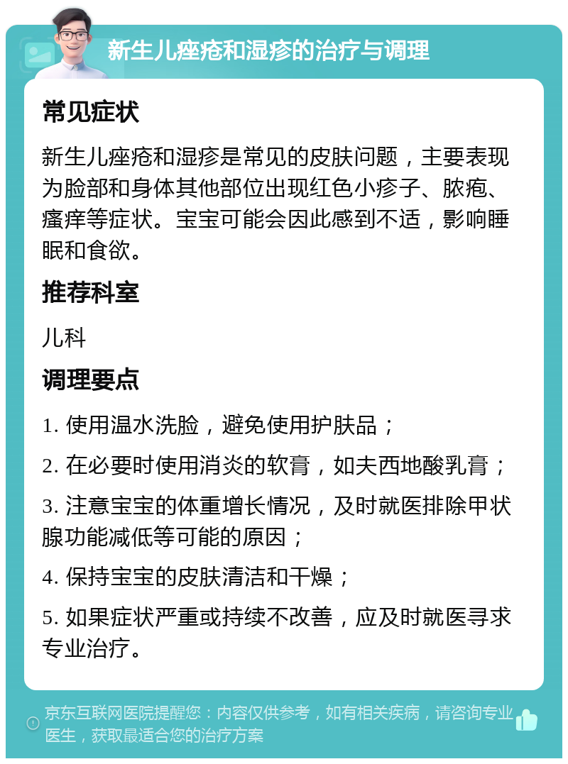 新生儿痤疮和湿疹的治疗与调理 常见症状 新生儿痤疮和湿疹是常见的皮肤问题，主要表现为脸部和身体其他部位出现红色小疹子、脓疱、瘙痒等症状。宝宝可能会因此感到不适，影响睡眠和食欲。 推荐科室 儿科 调理要点 1. 使用温水洗脸，避免使用护肤品； 2. 在必要时使用消炎的软膏，如夫西地酸乳膏； 3. 注意宝宝的体重增长情况，及时就医排除甲状腺功能减低等可能的原因； 4. 保持宝宝的皮肤清洁和干燥； 5. 如果症状严重或持续不改善，应及时就医寻求专业治疗。