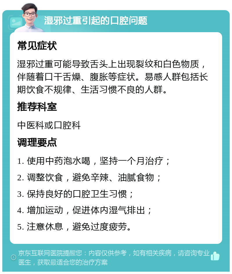 湿邪过重引起的口腔问题 常见症状 湿邪过重可能导致舌头上出现裂纹和白色物质，伴随着口干舌燥、腹胀等症状。易感人群包括长期饮食不规律、生活习惯不良的人群。 推荐科室 中医科或口腔科 调理要点 1. 使用中药泡水喝，坚持一个月治疗； 2. 调整饮食，避免辛辣、油腻食物； 3. 保持良好的口腔卫生习惯； 4. 增加运动，促进体内湿气排出； 5. 注意休息，避免过度疲劳。