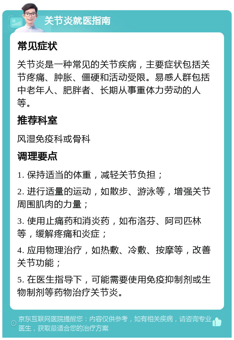 关节炎就医指南 常见症状 关节炎是一种常见的关节疾病，主要症状包括关节疼痛、肿胀、僵硬和活动受限。易感人群包括中老年人、肥胖者、长期从事重体力劳动的人等。 推荐科室 风湿免疫科或骨科 调理要点 1. 保持适当的体重，减轻关节负担； 2. 进行适量的运动，如散步、游泳等，增强关节周围肌肉的力量； 3. 使用止痛药和消炎药，如布洛芬、阿司匹林等，缓解疼痛和炎症； 4. 应用物理治疗，如热敷、冷敷、按摩等，改善关节功能； 5. 在医生指导下，可能需要使用免疫抑制剂或生物制剂等药物治疗关节炎。