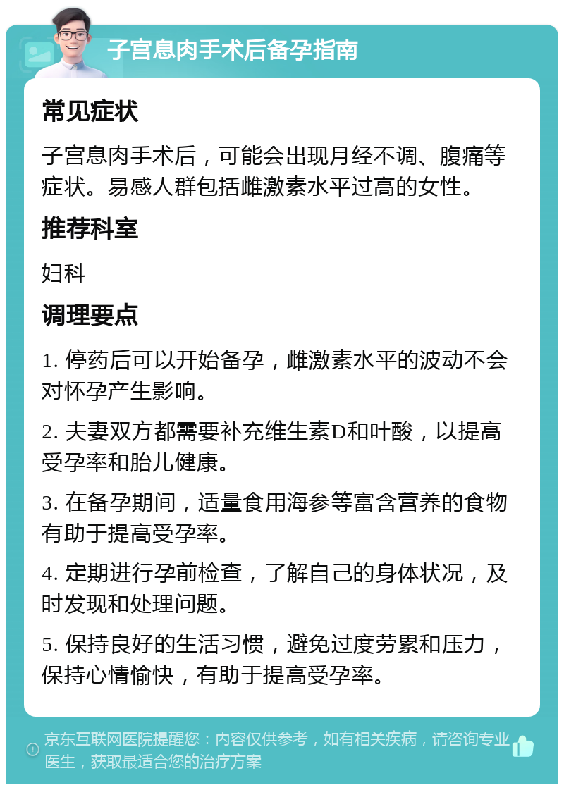 子宫息肉手术后备孕指南 常见症状 子宫息肉手术后，可能会出现月经不调、腹痛等症状。易感人群包括雌激素水平过高的女性。 推荐科室 妇科 调理要点 1. 停药后可以开始备孕，雌激素水平的波动不会对怀孕产生影响。 2. 夫妻双方都需要补充维生素D和叶酸，以提高受孕率和胎儿健康。 3. 在备孕期间，适量食用海参等富含营养的食物有助于提高受孕率。 4. 定期进行孕前检查，了解自己的身体状况，及时发现和处理问题。 5. 保持良好的生活习惯，避免过度劳累和压力，保持心情愉快，有助于提高受孕率。