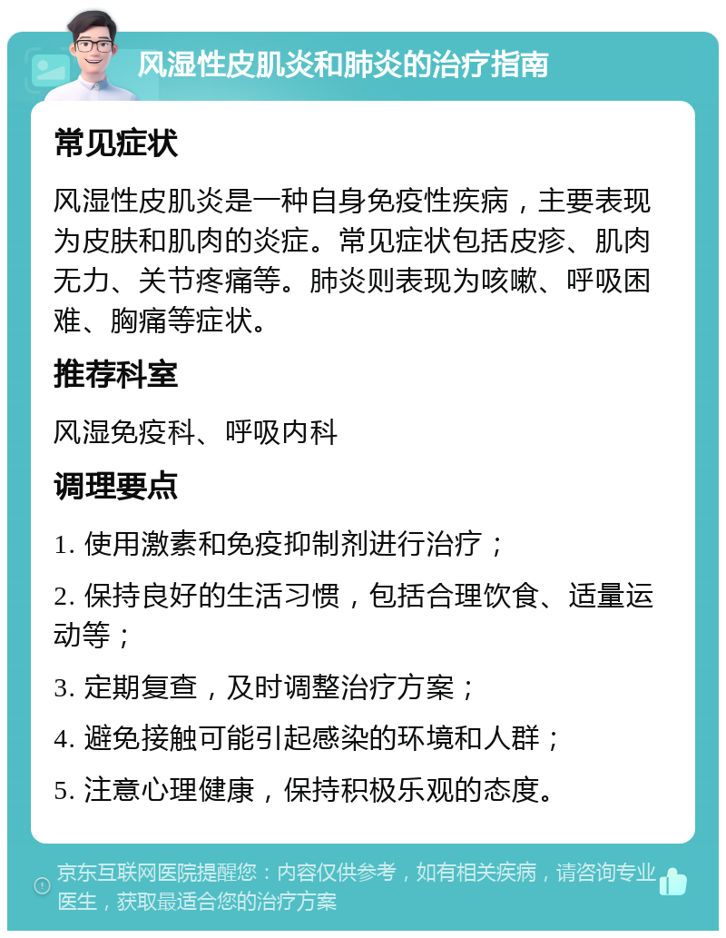 风湿性皮肌炎和肺炎的治疗指南 常见症状 风湿性皮肌炎是一种自身免疫性疾病，主要表现为皮肤和肌肉的炎症。常见症状包括皮疹、肌肉无力、关节疼痛等。肺炎则表现为咳嗽、呼吸困难、胸痛等症状。 推荐科室 风湿免疫科、呼吸内科 调理要点 1. 使用激素和免疫抑制剂进行治疗； 2. 保持良好的生活习惯，包括合理饮食、适量运动等； 3. 定期复查，及时调整治疗方案； 4. 避免接触可能引起感染的环境和人群； 5. 注意心理健康，保持积极乐观的态度。