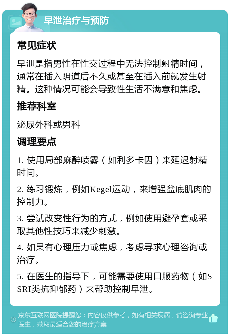 早泄治疗与预防 常见症状 早泄是指男性在性交过程中无法控制射精时间，通常在插入阴道后不久或甚至在插入前就发生射精。这种情况可能会导致性生活不满意和焦虑。 推荐科室 泌尿外科或男科 调理要点 1. 使用局部麻醉喷雾（如利多卡因）来延迟射精时间。 2. 练习锻炼，例如Kegel运动，来增强盆底肌肉的控制力。 3. 尝试改变性行为的方式，例如使用避孕套或采取其他性技巧来减少刺激。 4. 如果有心理压力或焦虑，考虑寻求心理咨询或治疗。 5. 在医生的指导下，可能需要使用口服药物（如SSRI类抗抑郁药）来帮助控制早泄。