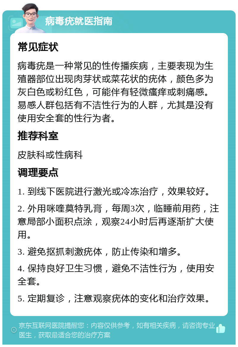 病毒疣就医指南 常见症状 病毒疣是一种常见的性传播疾病，主要表现为生殖器部位出现肉芽状或菜花状的疣体，颜色多为灰白色或粉红色，可能伴有轻微瘙痒或刺痛感。易感人群包括有不洁性行为的人群，尤其是没有使用安全套的性行为者。 推荐科室 皮肤科或性病科 调理要点 1. 到线下医院进行激光或冷冻治疗，效果较好。 2. 外用咪喹莫特乳膏，每周3次，临睡前用药，注意局部小面积点涂，观察24小时后再逐渐扩大使用。 3. 避免抠抓刺激疣体，防止传染和增多。 4. 保持良好卫生习惯，避免不洁性行为，使用安全套。 5. 定期复诊，注意观察疣体的变化和治疗效果。