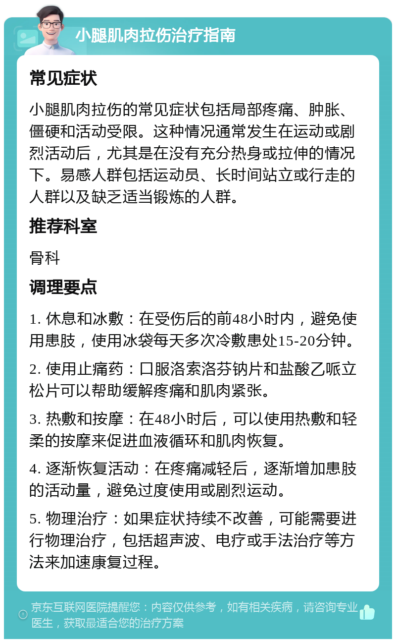 小腿肌肉拉伤治疗指南 常见症状 小腿肌肉拉伤的常见症状包括局部疼痛、肿胀、僵硬和活动受限。这种情况通常发生在运动或剧烈活动后，尤其是在没有充分热身或拉伸的情况下。易感人群包括运动员、长时间站立或行走的人群以及缺乏适当锻炼的人群。 推荐科室 骨科 调理要点 1. 休息和冰敷：在受伤后的前48小时内，避免使用患肢，使用冰袋每天多次冷敷患处15-20分钟。 2. 使用止痛药：口服洛索洛芬钠片和盐酸乙哌立松片可以帮助缓解疼痛和肌肉紧张。 3. 热敷和按摩：在48小时后，可以使用热敷和轻柔的按摩来促进血液循环和肌肉恢复。 4. 逐渐恢复活动：在疼痛减轻后，逐渐增加患肢的活动量，避免过度使用或剧烈运动。 5. 物理治疗：如果症状持续不改善，可能需要进行物理治疗，包括超声波、电疗或手法治疗等方法来加速康复过程。