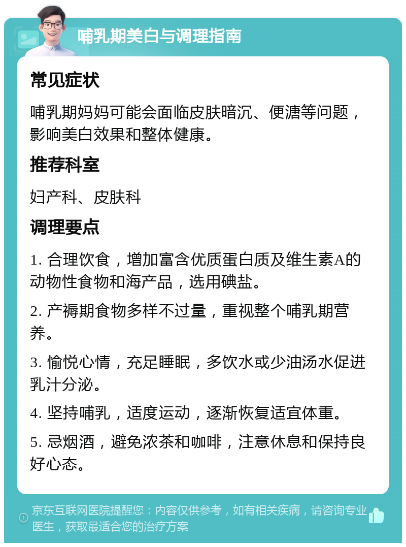 哺乳期美白与调理指南 常见症状 哺乳期妈妈可能会面临皮肤暗沉、便溏等问题，影响美白效果和整体健康。 推荐科室 妇产科、皮肤科 调理要点 1. 合理饮食，增加富含优质蛋白质及维生素A的动物性食物和海产品，选用碘盐。 2. 产褥期食物多样不过量，重视整个哺乳期营养。 3. 愉悦心情，充足睡眠，多饮水或少油汤水促进乳汁分泌。 4. 坚持哺乳，适度运动，逐渐恢复适宜体重。 5. 忌烟酒，避免浓茶和咖啡，注意休息和保持良好心态。