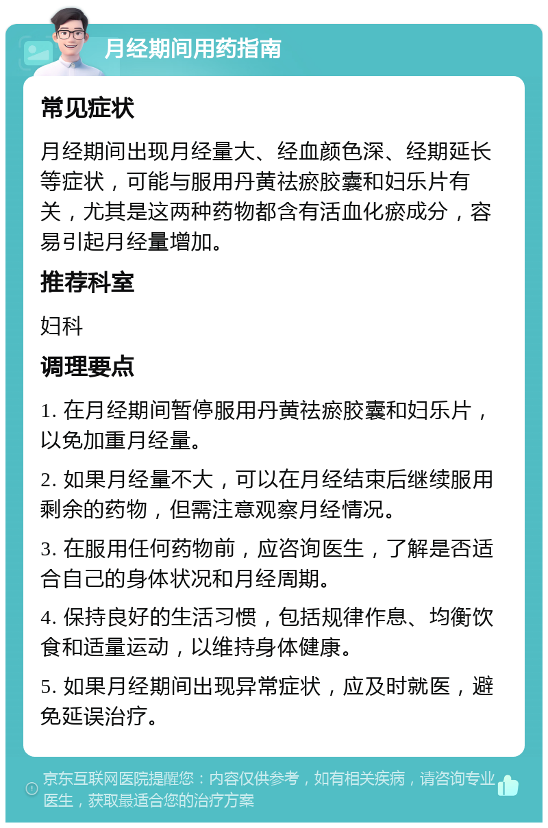 月经期间用药指南 常见症状 月经期间出现月经量大、经血颜色深、经期延长等症状，可能与服用丹黄祛瘀胶囊和妇乐片有关，尤其是这两种药物都含有活血化瘀成分，容易引起月经量增加。 推荐科室 妇科 调理要点 1. 在月经期间暂停服用丹黄祛瘀胶囊和妇乐片，以免加重月经量。 2. 如果月经量不大，可以在月经结束后继续服用剩余的药物，但需注意观察月经情况。 3. 在服用任何药物前，应咨询医生，了解是否适合自己的身体状况和月经周期。 4. 保持良好的生活习惯，包括规律作息、均衡饮食和适量运动，以维持身体健康。 5. 如果月经期间出现异常症状，应及时就医，避免延误治疗。