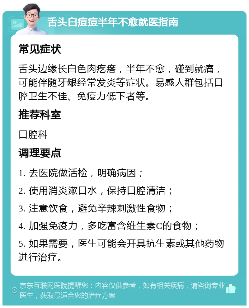 舌头白痘痘半年不愈就医指南 常见症状 舌头边缘长白色肉疙瘩，半年不愈，碰到就痛，可能伴随牙龈经常发炎等症状。易感人群包括口腔卫生不佳、免疫力低下者等。 推荐科室 口腔科 调理要点 1. 去医院做活检，明确病因； 2. 使用消炎漱口水，保持口腔清洁； 3. 注意饮食，避免辛辣刺激性食物； 4. 加强免疫力，多吃富含维生素C的食物； 5. 如果需要，医生可能会开具抗生素或其他药物进行治疗。