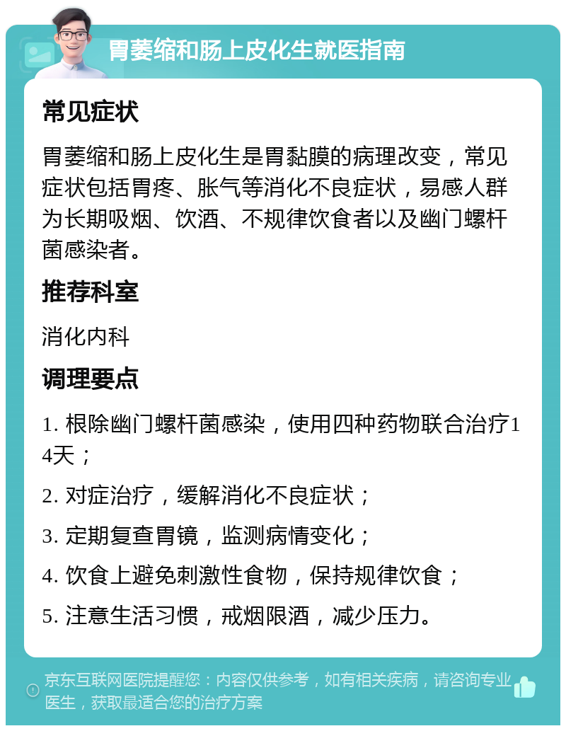 胃萎缩和肠上皮化生就医指南 常见症状 胃萎缩和肠上皮化生是胃黏膜的病理改变，常见症状包括胃疼、胀气等消化不良症状，易感人群为长期吸烟、饮酒、不规律饮食者以及幽门螺杆菌感染者。 推荐科室 消化内科 调理要点 1. 根除幽门螺杆菌感染，使用四种药物联合治疗14天； 2. 对症治疗，缓解消化不良症状； 3. 定期复查胃镜，监测病情变化； 4. 饮食上避免刺激性食物，保持规律饮食； 5. 注意生活习惯，戒烟限酒，减少压力。