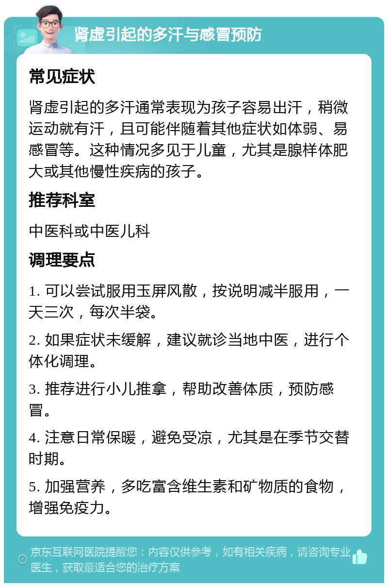 肾虚引起的多汗与感冒预防 常见症状 肾虚引起的多汗通常表现为孩子容易出汗，稍微运动就有汗，且可能伴随着其他症状如体弱、易感冒等。这种情况多见于儿童，尤其是腺样体肥大或其他慢性疾病的孩子。 推荐科室 中医科或中医儿科 调理要点 1. 可以尝试服用玉屏风散，按说明减半服用，一天三次，每次半袋。 2. 如果症状未缓解，建议就诊当地中医，进行个体化调理。 3. 推荐进行小儿推拿，帮助改善体质，预防感冒。 4. 注意日常保暖，避免受凉，尤其是在季节交替时期。 5. 加强营养，多吃富含维生素和矿物质的食物，增强免疫力。