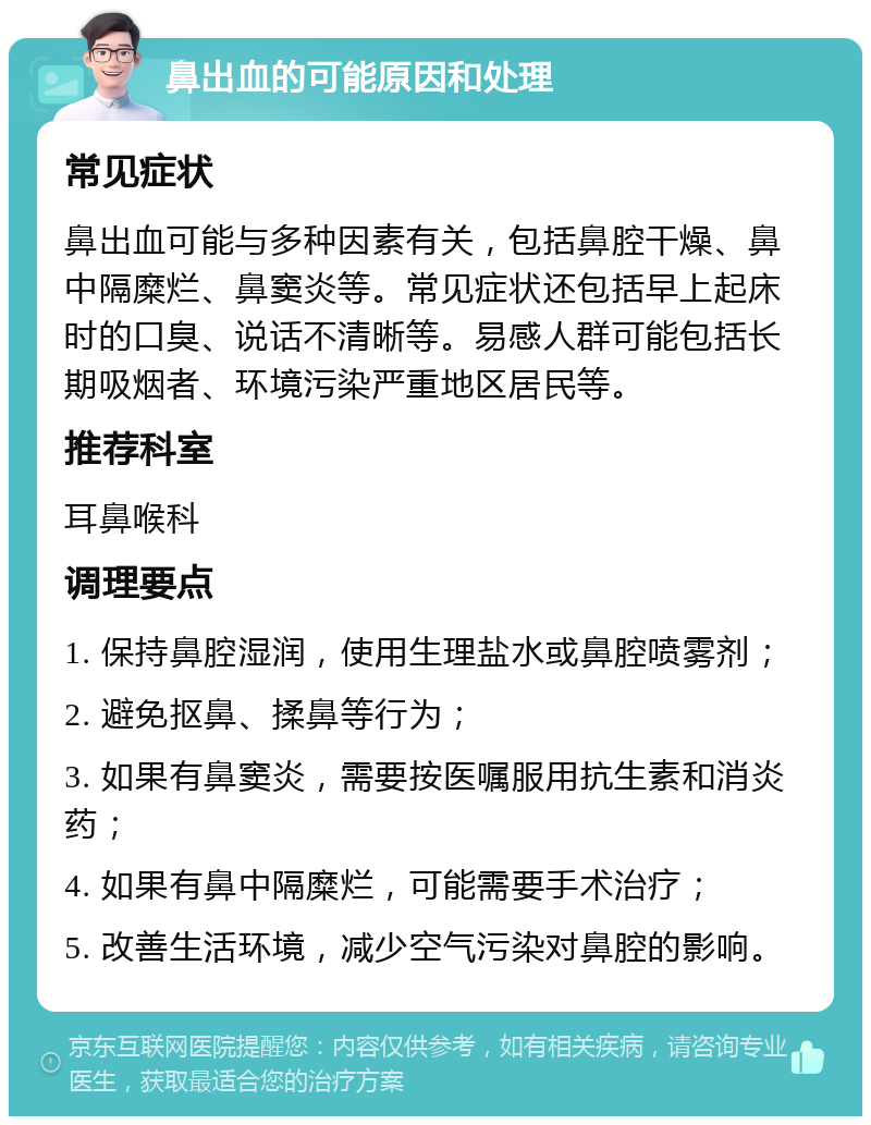 鼻出血的可能原因和处理 常见症状 鼻出血可能与多种因素有关，包括鼻腔干燥、鼻中隔糜烂、鼻窦炎等。常见症状还包括早上起床时的口臭、说话不清晰等。易感人群可能包括长期吸烟者、环境污染严重地区居民等。 推荐科室 耳鼻喉科 调理要点 1. 保持鼻腔湿润，使用生理盐水或鼻腔喷雾剂； 2. 避免抠鼻、揉鼻等行为； 3. 如果有鼻窦炎，需要按医嘱服用抗生素和消炎药； 4. 如果有鼻中隔糜烂，可能需要手术治疗； 5. 改善生活环境，减少空气污染对鼻腔的影响。