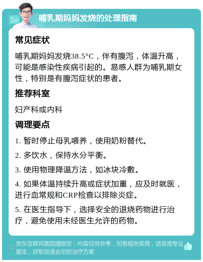 哺乳期妈妈发烧的处理指南 常见症状 哺乳期妈妈发烧38.5°C，伴有腹泻，体温升高，可能是感染性疾病引起的。易感人群为哺乳期女性，特别是有腹泻症状的患者。 推荐科室 妇产科或内科 调理要点 1. 暂时停止母乳喂养，使用奶粉替代。 2. 多饮水，保持水分平衡。 3. 使用物理降温方法，如冰块冷敷。 4. 如果体温持续升高或症状加重，应及时就医，进行血常规和CRP检查以排除炎症。 5. 在医生指导下，选择安全的退烧药物进行治疗，避免使用未经医生允许的药物。