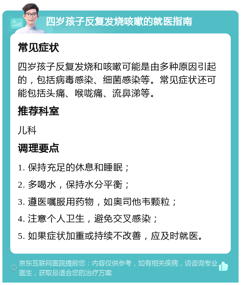 四岁孩子反复发烧咳嗽的就医指南 常见症状 四岁孩子反复发烧和咳嗽可能是由多种原因引起的，包括病毒感染、细菌感染等。常见症状还可能包括头痛、喉咙痛、流鼻涕等。 推荐科室 儿科 调理要点 1. 保持充足的休息和睡眠； 2. 多喝水，保持水分平衡； 3. 遵医嘱服用药物，如奥司他韦颗粒； 4. 注意个人卫生，避免交叉感染； 5. 如果症状加重或持续不改善，应及时就医。