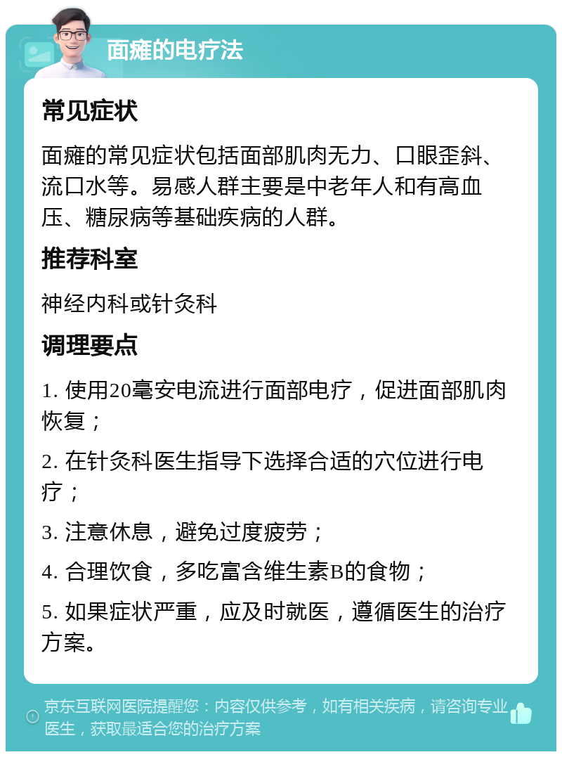 面瘫的电疗法 常见症状 面瘫的常见症状包括面部肌肉无力、口眼歪斜、流口水等。易感人群主要是中老年人和有高血压、糖尿病等基础疾病的人群。 推荐科室 神经内科或针灸科 调理要点 1. 使用20毫安电流进行面部电疗，促进面部肌肉恢复； 2. 在针灸科医生指导下选择合适的穴位进行电疗； 3. 注意休息，避免过度疲劳； 4. 合理饮食，多吃富含维生素B的食物； 5. 如果症状严重，应及时就医，遵循医生的治疗方案。