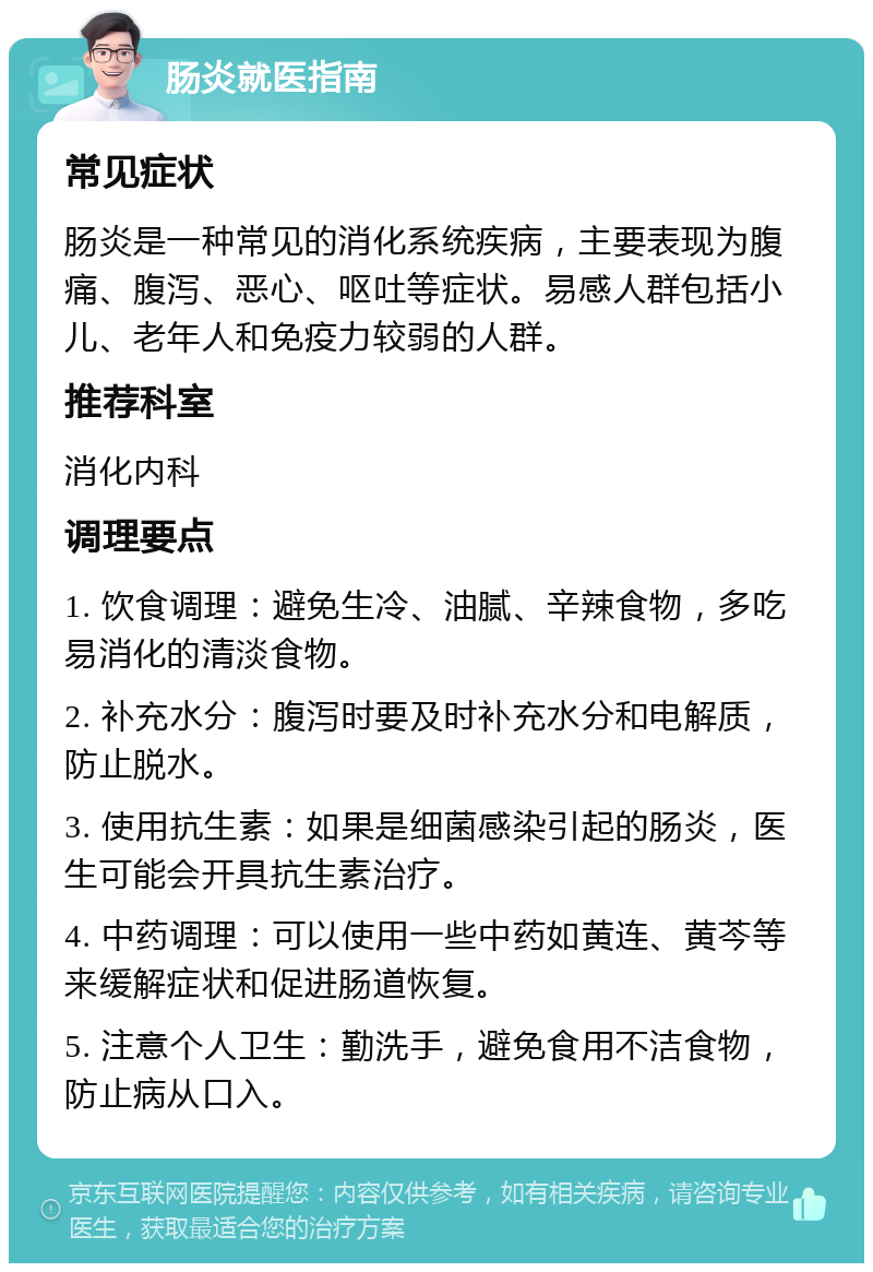 肠炎就医指南 常见症状 肠炎是一种常见的消化系统疾病，主要表现为腹痛、腹泻、恶心、呕吐等症状。易感人群包括小儿、老年人和免疫力较弱的人群。 推荐科室 消化内科 调理要点 1. 饮食调理：避免生冷、油腻、辛辣食物，多吃易消化的清淡食物。 2. 补充水分：腹泻时要及时补充水分和电解质，防止脱水。 3. 使用抗生素：如果是细菌感染引起的肠炎，医生可能会开具抗生素治疗。 4. 中药调理：可以使用一些中药如黄连、黄芩等来缓解症状和促进肠道恢复。 5. 注意个人卫生：勤洗手，避免食用不洁食物，防止病从口入。