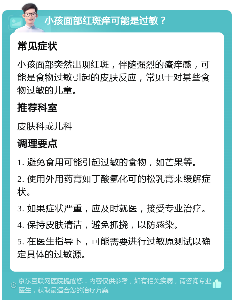 小孩面部红斑痒可能是过敏？ 常见症状 小孩面部突然出现红斑，伴随强烈的瘙痒感，可能是食物过敏引起的皮肤反应，常见于对某些食物过敏的儿童。 推荐科室 皮肤科或儿科 调理要点 1. 避免食用可能引起过敏的食物，如芒果等。 2. 使用外用药膏如丁酸氢化可的松乳膏来缓解症状。 3. 如果症状严重，应及时就医，接受专业治疗。 4. 保持皮肤清洁，避免抓挠，以防感染。 5. 在医生指导下，可能需要进行过敏原测试以确定具体的过敏源。