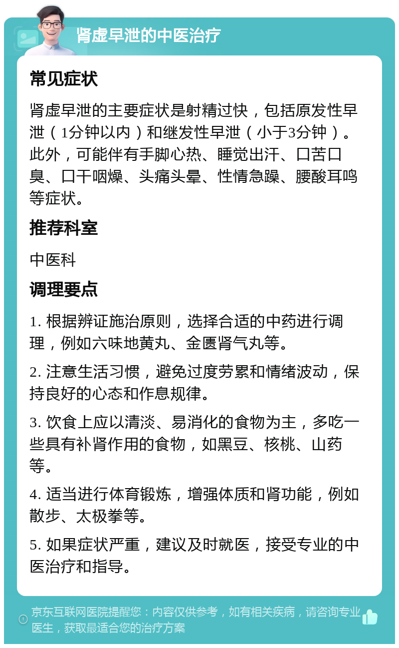 肾虚早泄的中医治疗 常见症状 肾虚早泄的主要症状是射精过快，包括原发性早泄（1分钟以内）和继发性早泄（小于3分钟）。此外，可能伴有手脚心热、睡觉出汗、口苦口臭、口干咽燥、头痛头晕、性情急躁、腰酸耳鸣等症状。 推荐科室 中医科 调理要点 1. 根据辨证施治原则，选择合适的中药进行调理，例如六味地黄丸、金匮肾气丸等。 2. 注意生活习惯，避免过度劳累和情绪波动，保持良好的心态和作息规律。 3. 饮食上应以清淡、易消化的食物为主，多吃一些具有补肾作用的食物，如黑豆、核桃、山药等。 4. 适当进行体育锻炼，增强体质和肾功能，例如散步、太极拳等。 5. 如果症状严重，建议及时就医，接受专业的中医治疗和指导。