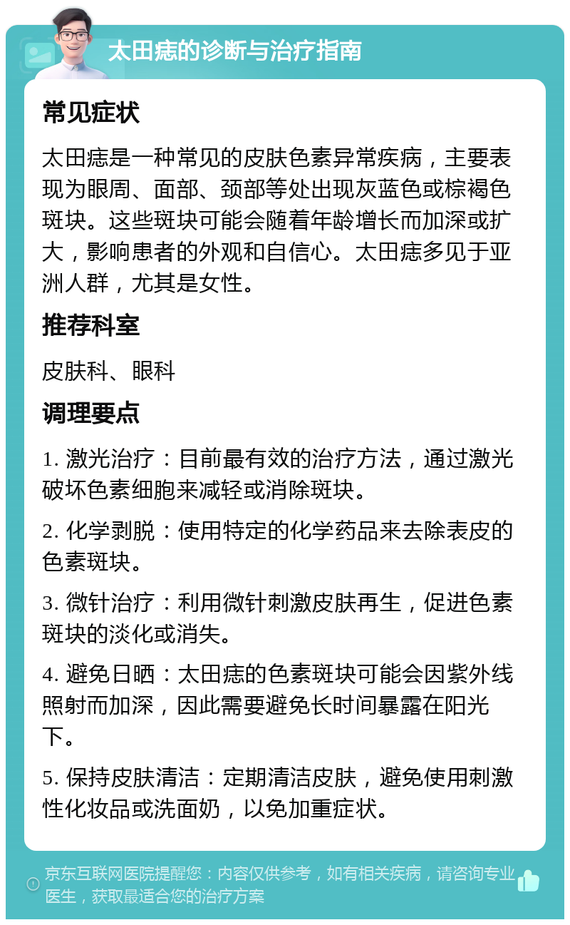 太田痣的诊断与治疗指南 常见症状 太田痣是一种常见的皮肤色素异常疾病，主要表现为眼周、面部、颈部等处出现灰蓝色或棕褐色斑块。这些斑块可能会随着年龄增长而加深或扩大，影响患者的外观和自信心。太田痣多见于亚洲人群，尤其是女性。 推荐科室 皮肤科、眼科 调理要点 1. 激光治疗：目前最有效的治疗方法，通过激光破坏色素细胞来减轻或消除斑块。 2. 化学剥脱：使用特定的化学药品来去除表皮的色素斑块。 3. 微针治疗：利用微针刺激皮肤再生，促进色素斑块的淡化或消失。 4. 避免日晒：太田痣的色素斑块可能会因紫外线照射而加深，因此需要避免长时间暴露在阳光下。 5. 保持皮肤清洁：定期清洁皮肤，避免使用刺激性化妆品或洗面奶，以免加重症状。