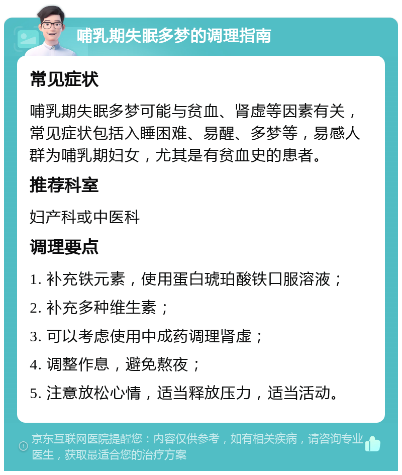 哺乳期失眠多梦的调理指南 常见症状 哺乳期失眠多梦可能与贫血、肾虚等因素有关，常见症状包括入睡困难、易醒、多梦等，易感人群为哺乳期妇女，尤其是有贫血史的患者。 推荐科室 妇产科或中医科 调理要点 1. 补充铁元素，使用蛋白琥珀酸铁口服溶液； 2. 补充多种维生素； 3. 可以考虑使用中成药调理肾虚； 4. 调整作息，避免熬夜； 5. 注意放松心情，适当释放压力，适当活动。