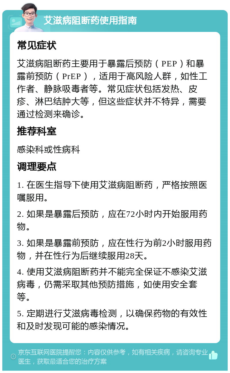 艾滋病阻断药使用指南 常见症状 艾滋病阻断药主要用于暴露后预防（PEP）和暴露前预防（PrEP），适用于高风险人群，如性工作者、静脉吸毒者等。常见症状包括发热、皮疹、淋巴结肿大等，但这些症状并不特异，需要通过检测来确诊。 推荐科室 感染科或性病科 调理要点 1. 在医生指导下使用艾滋病阻断药，严格按照医嘱服用。 2. 如果是暴露后预防，应在72小时内开始服用药物。 3. 如果是暴露前预防，应在性行为前2小时服用药物，并在性行为后继续服用28天。 4. 使用艾滋病阻断药并不能完全保证不感染艾滋病毒，仍需采取其他预防措施，如使用安全套等。 5. 定期进行艾滋病毒检测，以确保药物的有效性和及时发现可能的感染情况。