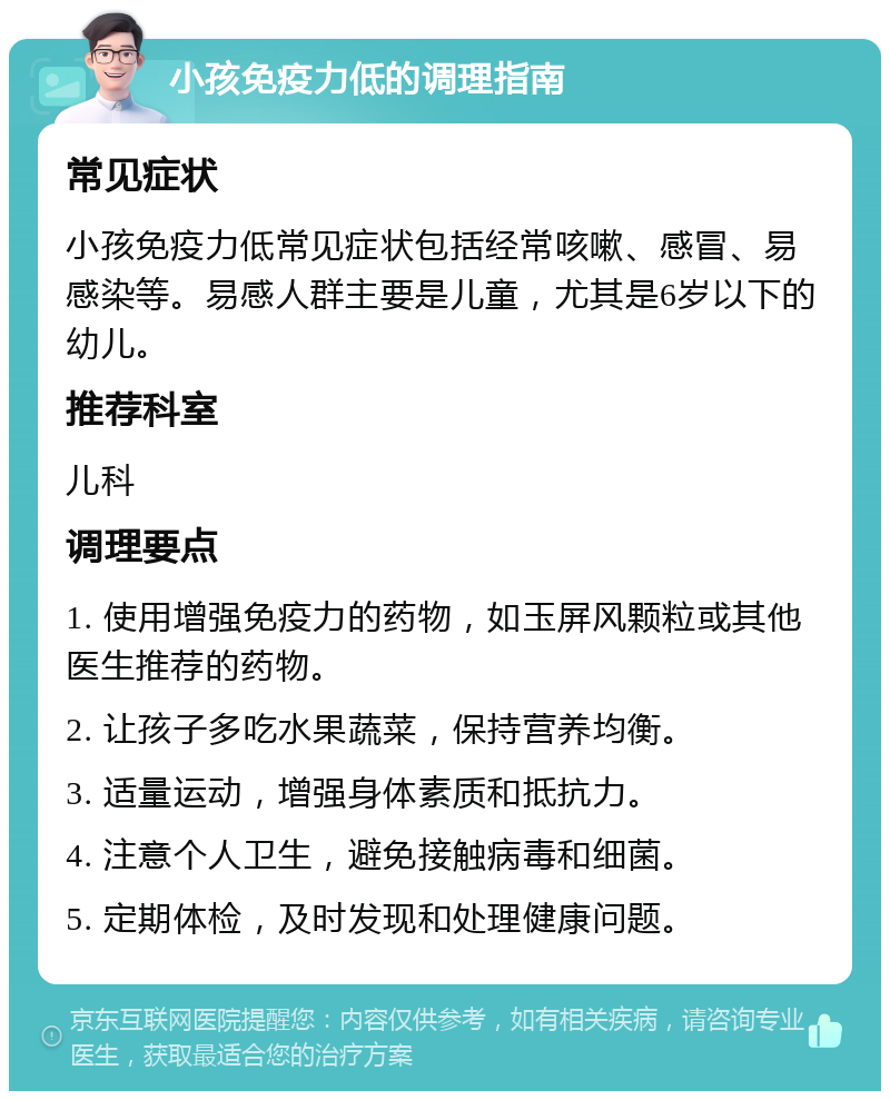 小孩免疫力低的调理指南 常见症状 小孩免疫力低常见症状包括经常咳嗽、感冒、易感染等。易感人群主要是儿童，尤其是6岁以下的幼儿。 推荐科室 儿科 调理要点 1. 使用增强免疫力的药物，如玉屏风颗粒或其他医生推荐的药物。 2. 让孩子多吃水果蔬菜，保持营养均衡。 3. 适量运动，增强身体素质和抵抗力。 4. 注意个人卫生，避免接触病毒和细菌。 5. 定期体检，及时发现和处理健康问题。