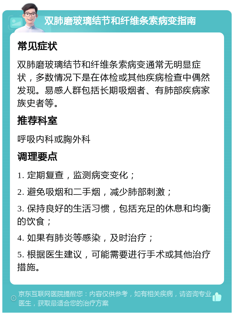 双肺磨玻璃结节和纤维条索病变指南 常见症状 双肺磨玻璃结节和纤维条索病变通常无明显症状，多数情况下是在体检或其他疾病检查中偶然发现。易感人群包括长期吸烟者、有肺部疾病家族史者等。 推荐科室 呼吸内科或胸外科 调理要点 1. 定期复查，监测病变变化； 2. 避免吸烟和二手烟，减少肺部刺激； 3. 保持良好的生活习惯，包括充足的休息和均衡的饮食； 4. 如果有肺炎等感染，及时治疗； 5. 根据医生建议，可能需要进行手术或其他治疗措施。