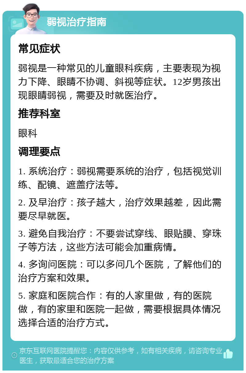 弱视治疗指南 常见症状 弱视是一种常见的儿童眼科疾病，主要表现为视力下降、眼睛不协调、斜视等症状。12岁男孩出现眼睛弱视，需要及时就医治疗。 推荐科室 眼科 调理要点 1. 系统治疗：弱视需要系统的治疗，包括视觉训练、配镜、遮盖疗法等。 2. 及早治疗：孩子越大，治疗效果越差，因此需要尽早就医。 3. 避免自我治疗：不要尝试穿线、眼贴膜、穿珠子等方法，这些方法可能会加重病情。 4. 多询问医院：可以多问几个医院，了解他们的治疗方案和效果。 5. 家庭和医院合作：有的人家里做，有的医院做，有的家里和医院一起做，需要根据具体情况选择合适的治疗方式。