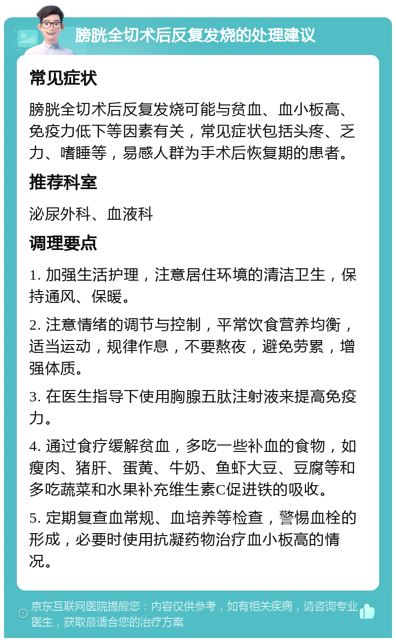 膀胱全切术后反复发烧的处理建议 常见症状 膀胱全切术后反复发烧可能与贫血、血小板高、免疫力低下等因素有关，常见症状包括头疼、乏力、嗜睡等，易感人群为手术后恢复期的患者。 推荐科室 泌尿外科、血液科 调理要点 1. 加强生活护理，注意居住环境的清洁卫生，保持通风、保暖。 2. 注意情绪的调节与控制，平常饮食营养均衡，适当运动，规律作息，不要熬夜，避免劳累，增强体质。 3. 在医生指导下使用胸腺五肽注射液来提高免疫力。 4. 通过食疗缓解贫血，多吃一些补血的食物，如瘦肉、猪肝、蛋黄、牛奶、鱼虾大豆、豆腐等和多吃蔬菜和水果补充维生素C促进铁的吸收。 5. 定期复查血常规、血培养等检查，警惕血栓的形成，必要时使用抗凝药物治疗血小板高的情况。