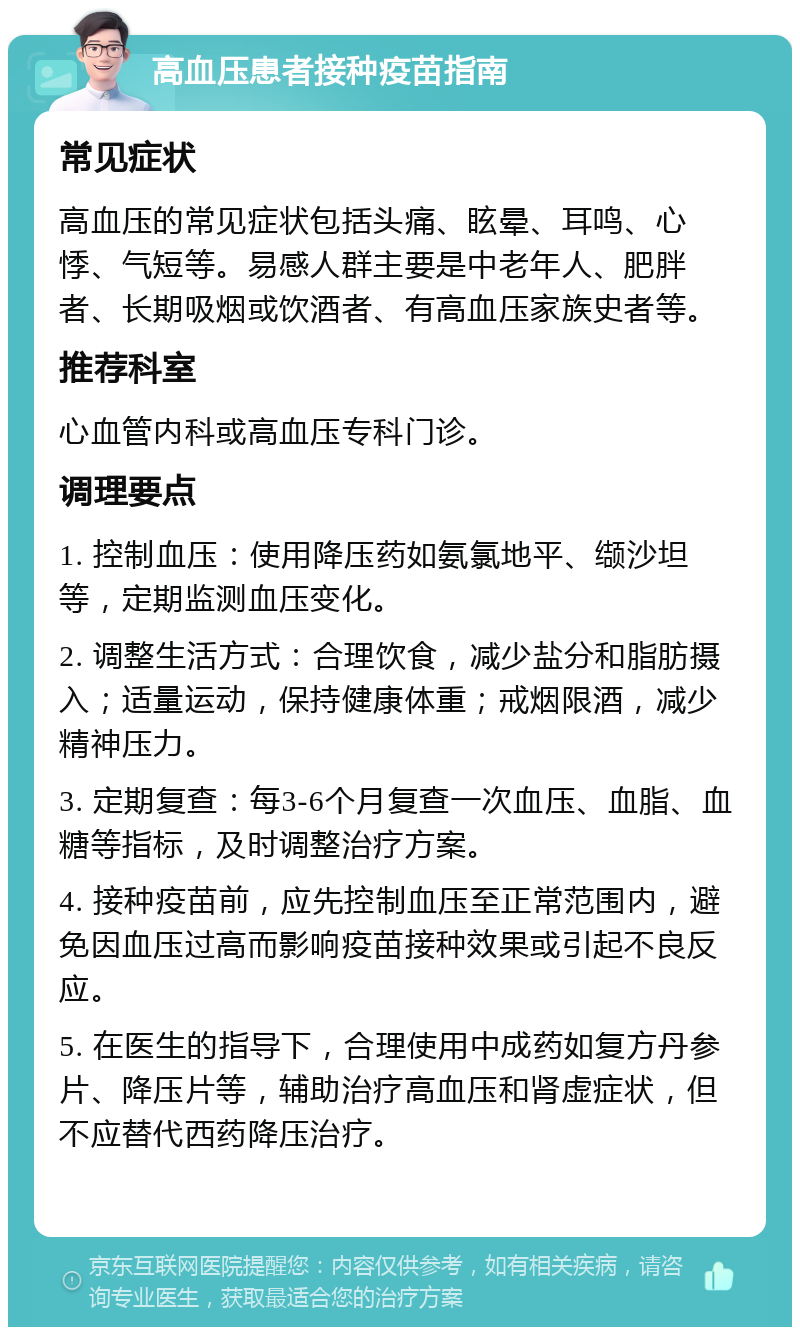 高血压患者接种疫苗指南 常见症状 高血压的常见症状包括头痛、眩晕、耳鸣、心悸、气短等。易感人群主要是中老年人、肥胖者、长期吸烟或饮酒者、有高血压家族史者等。 推荐科室 心血管内科或高血压专科门诊。 调理要点 1. 控制血压：使用降压药如氨氯地平、缬沙坦等，定期监测血压变化。 2. 调整生活方式：合理饮食，减少盐分和脂肪摄入；适量运动，保持健康体重；戒烟限酒，减少精神压力。 3. 定期复查：每3-6个月复查一次血压、血脂、血糖等指标，及时调整治疗方案。 4. 接种疫苗前，应先控制血压至正常范围内，避免因血压过高而影响疫苗接种效果或引起不良反应。 5. 在医生的指导下，合理使用中成药如复方丹参片、降压片等，辅助治疗高血压和肾虚症状，但不应替代西药降压治疗。