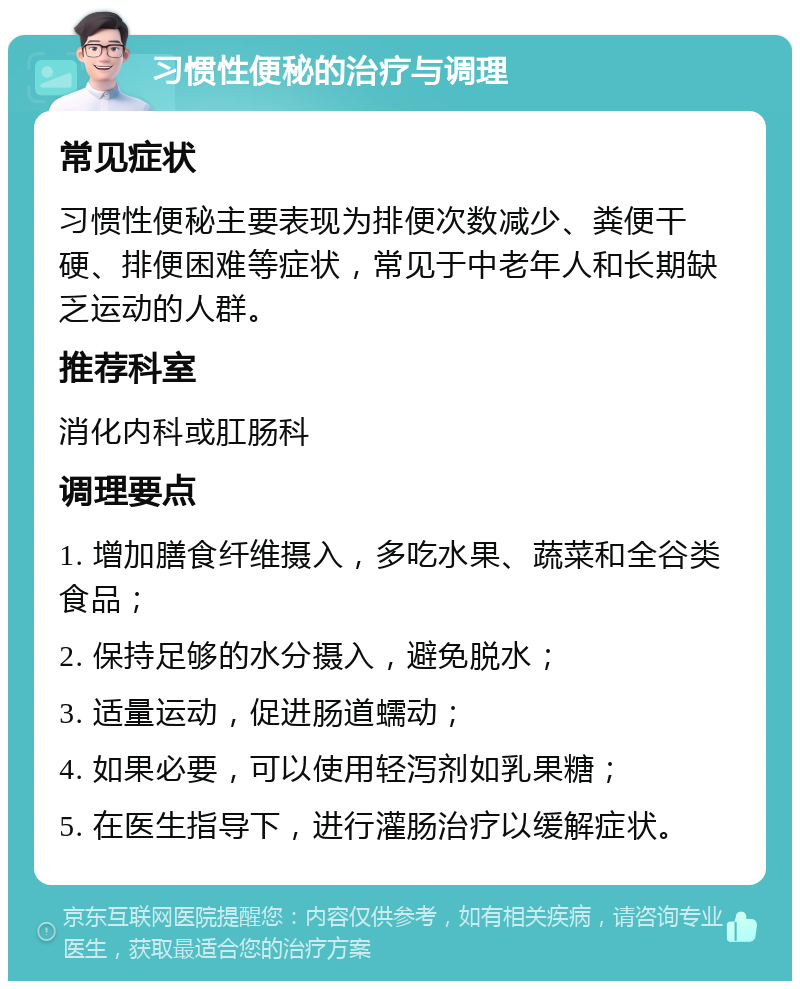 习惯性便秘的治疗与调理 常见症状 习惯性便秘主要表现为排便次数减少、粪便干硬、排便困难等症状，常见于中老年人和长期缺乏运动的人群。 推荐科室 消化内科或肛肠科 调理要点 1. 增加膳食纤维摄入，多吃水果、蔬菜和全谷类食品； 2. 保持足够的水分摄入，避免脱水； 3. 适量运动，促进肠道蠕动； 4. 如果必要，可以使用轻泻剂如乳果糖； 5. 在医生指导下，进行灌肠治疗以缓解症状。