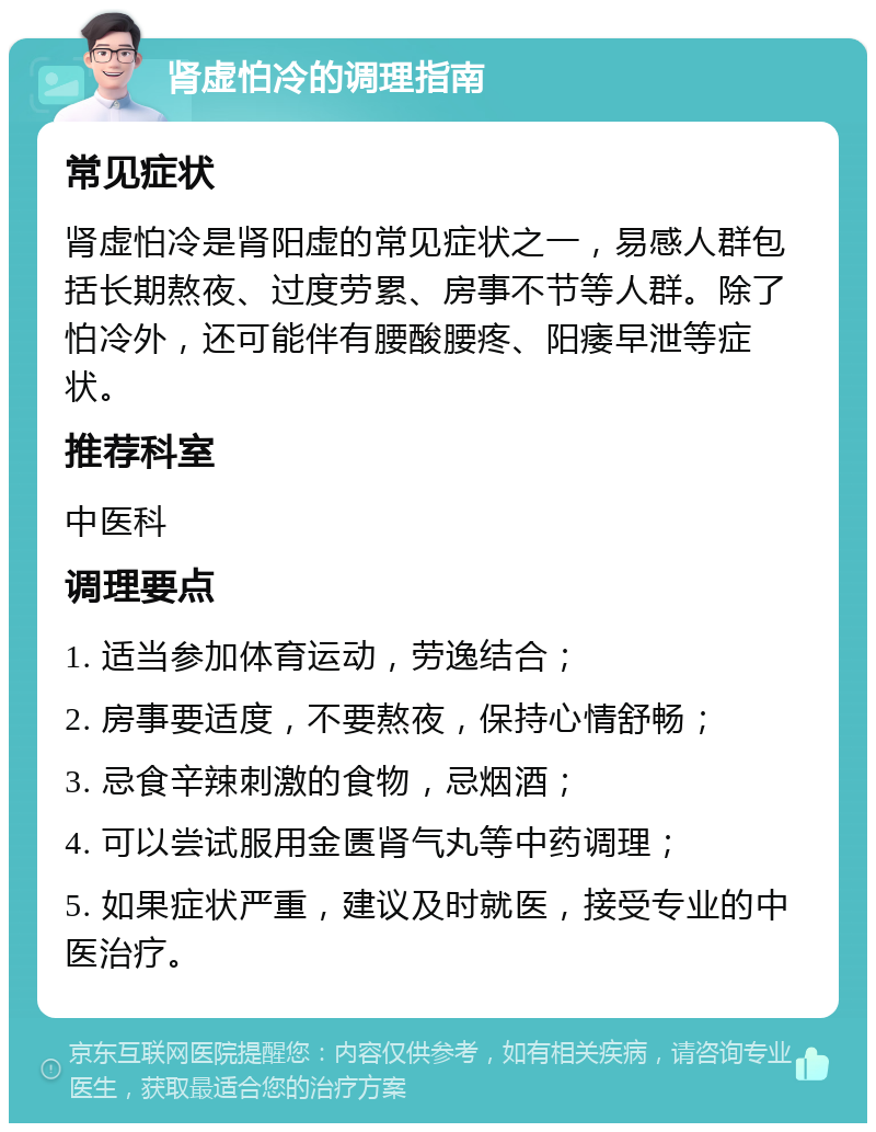 肾虚怕冷的调理指南 常见症状 肾虚怕冷是肾阳虚的常见症状之一，易感人群包括长期熬夜、过度劳累、房事不节等人群。除了怕冷外，还可能伴有腰酸腰疼、阳痿早泄等症状。 推荐科室 中医科 调理要点 1. 适当参加体育运动，劳逸结合； 2. 房事要适度，不要熬夜，保持心情舒畅； 3. 忌食辛辣刺激的食物，忌烟酒； 4. 可以尝试服用金匮肾气丸等中药调理； 5. 如果症状严重，建议及时就医，接受专业的中医治疗。