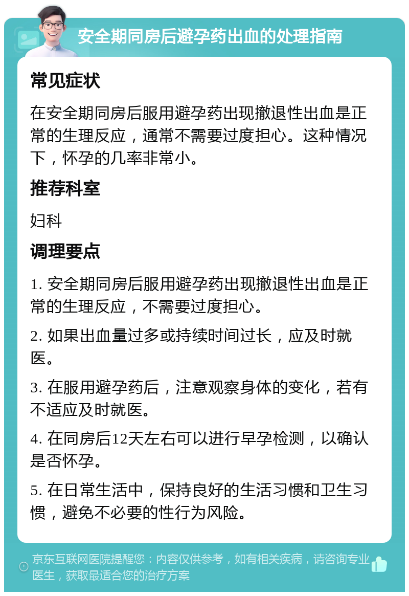 安全期同房后避孕药出血的处理指南 常见症状 在安全期同房后服用避孕药出现撤退性出血是正常的生理反应，通常不需要过度担心。这种情况下，怀孕的几率非常小。 推荐科室 妇科 调理要点 1. 安全期同房后服用避孕药出现撤退性出血是正常的生理反应，不需要过度担心。 2. 如果出血量过多或持续时间过长，应及时就医。 3. 在服用避孕药后，注意观察身体的变化，若有不适应及时就医。 4. 在同房后12天左右可以进行早孕检测，以确认是否怀孕。 5. 在日常生活中，保持良好的生活习惯和卫生习惯，避免不必要的性行为风险。