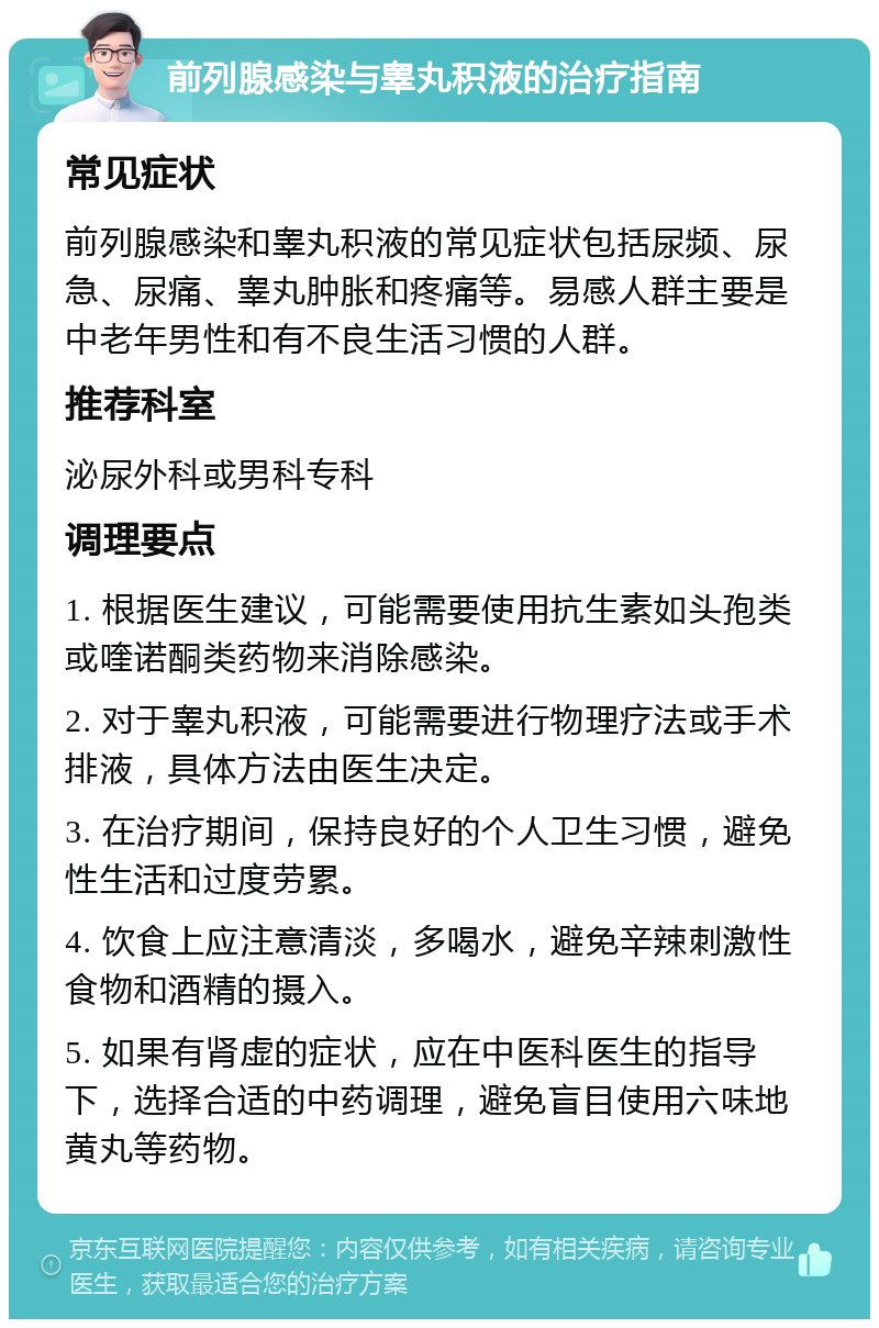 前列腺感染与睾丸积液的治疗指南 常见症状 前列腺感染和睾丸积液的常见症状包括尿频、尿急、尿痛、睾丸肿胀和疼痛等。易感人群主要是中老年男性和有不良生活习惯的人群。 推荐科室 泌尿外科或男科专科 调理要点 1. 根据医生建议，可能需要使用抗生素如头孢类或喹诺酮类药物来消除感染。 2. 对于睾丸积液，可能需要进行物理疗法或手术排液，具体方法由医生决定。 3. 在治疗期间，保持良好的个人卫生习惯，避免性生活和过度劳累。 4. 饮食上应注意清淡，多喝水，避免辛辣刺激性食物和酒精的摄入。 5. 如果有肾虚的症状，应在中医科医生的指导下，选择合适的中药调理，避免盲目使用六味地黄丸等药物。