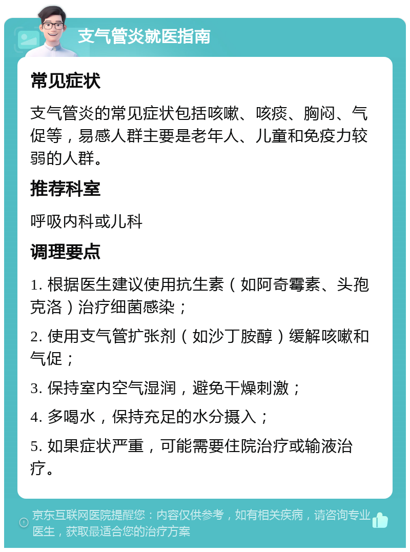 支气管炎就医指南 常见症状 支气管炎的常见症状包括咳嗽、咳痰、胸闷、气促等，易感人群主要是老年人、儿童和免疫力较弱的人群。 推荐科室 呼吸内科或儿科 调理要点 1. 根据医生建议使用抗生素（如阿奇霉素、头孢克洛）治疗细菌感染； 2. 使用支气管扩张剂（如沙丁胺醇）缓解咳嗽和气促； 3. 保持室内空气湿润，避免干燥刺激； 4. 多喝水，保持充足的水分摄入； 5. 如果症状严重，可能需要住院治疗或输液治疗。