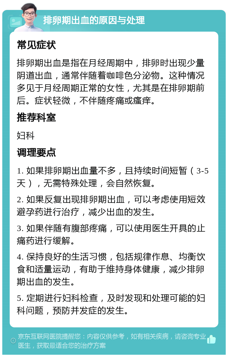 排卵期出血的原因与处理 常见症状 排卵期出血是指在月经周期中，排卵时出现少量阴道出血，通常伴随着咖啡色分泌物。这种情况多见于月经周期正常的女性，尤其是在排卵期前后。症状轻微，不伴随疼痛或瘙痒。 推荐科室 妇科 调理要点 1. 如果排卵期出血量不多，且持续时间短暂（3-5天），无需特殊处理，会自然恢复。 2. 如果反复出现排卵期出血，可以考虑使用短效避孕药进行治疗，减少出血的发生。 3. 如果伴随有腹部疼痛，可以使用医生开具的止痛药进行缓解。 4. 保持良好的生活习惯，包括规律作息、均衡饮食和适量运动，有助于维持身体健康，减少排卵期出血的发生。 5. 定期进行妇科检查，及时发现和处理可能的妇科问题，预防并发症的发生。